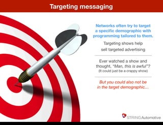 Targeting messaging
Networks often try to target
a speciﬁc demographic with
programming tailored to them.
Targeting shows help
sell targeted advertising
Ever watched a show and
thought, “Man, this is awful”?
(It could just be a crappy show)
But you could also not be
in the target demographic…
Thursday, May 22, 14
 