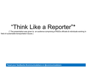 “Think Like a Reporter”*
(* The presentation was given to an audience comprising of NGOs officials & individuals working in
field of sustainable transportation issues )
Tweet your feedbacks #communicatekaro or @communicatekaro
 
