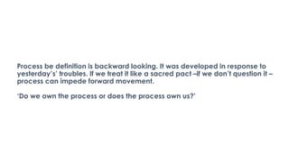 Process be definition is backward looking. It was developed in response to
yesterday’s’ troubles. If we treat it like a sacred pact –if we don’t question it –
process can impede forward movement.
‘Do we own the process or does the process own us?’
 