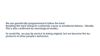 We are genetically programmed to follow the herd.
Resisting this hard wiring for conformity cause us emotional distress – literally.
This is also confirmed by neurological studies.
To avoid this, we pay lip service to being original, but we become the by-
products of other people’s behaviors.
 