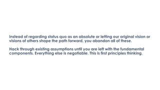 Instead of regarding status quo as an absolute or letting our original vision or
visions of others shape the path forward, you abandon all of these.
Hack through existing assumptions until you are left with the fundamental
components. Everything else is negotiable. This is first principles thinking.
 