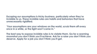 Escaping our assumptions is tricky business, particularly when they’re
invisible to us. These invisible rules are habits and behaviors that have
unnecessarily rigidified.
‘Your assumptions are your windows on the world, scrub them off every
once in a while, or the light won’t come in.”
The best way to expose invisible rules is to violate them. Go for a seeming
moonshot you don’t think you’ll achieve. Ask for a raise you don’t think you
deserve. Apply for a job you don’t think you’ll get.
 