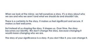 When we look at the mirror, we tell ourselves a story. It’s a story about who
we are and who we aren’t and what we should do and shouldn’t do.
There is a certainty to the story. It makes us feel significant and secure. It
makes us feel welcome.
But instead of us shaping the story, it shapes us. Over time, the story
becomes our identity. We don’t change the story, because changing it
would mean changing who we are.
The story of your significance is a story. If you don’t like it, you can change it.
 