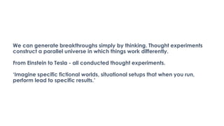 We can generate breakthroughs simply by thinking. Thought experiments
construct a parallel universe in which things work differently.
From Einstein to Tesla - all conducted thought experiments.
‘Imagine specific fictional worlds, situational setups that when you run,
perform lead to specific results.’
 