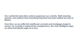 Our conformist education system suppresses our curiosity. Well meaning
parents, who believe that everything important has been settled are also to
blame.
Over time, as we settle into adulthood, as loads and mortgages begin to
mount, our curiosity is replaced by complacency. We view intelligent urges
as virtue and playful urges as a vice.
 