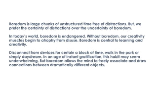 Boredom is large chunks of unstructured time free of distractions. But, we
prefer the certainty of distractions over the uncertainty of boredom.
In today’s world, boredom is endangered. Without boredom, our creativity
muscles begin to atrophy from disuse. Boredom is central to learning and
creativity.
Disconnect from devices for certain a block of time, walk in the park or
simply daydream. In an age of instant gratification, this habit may seem
underwhelming. But boredom allows the mind to freely associate and draw
connections between dramatically different objects.
 