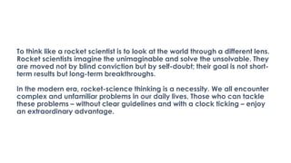 To think like a rocket scientist is to look at the world through a different lens.
Rocket scientists imagine the unimaginable and solve the unsolvable. They
are moved not by blind conviction but by self-doubt; their goal is not short-
term results but long-term breakthroughs.
In the modern era, rocket-science thinking is a necessity. We all encounter
complex and unfamiliar problems in our daily lives. Those who can tackle
these problems – without clear guidelines and with a clock ticking – enjoy
an extraordinary advantage.
 