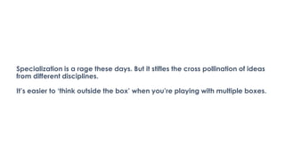 Specialization is a rage these days. But it stifles the cross pollination of ideas
from different disciplines.
It’s easier to ‘think outside the box’ when you’re playing with multiple boxes.
 