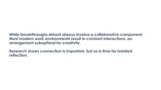 While breakthroughs almost always involve a collaborative component.
Most modern work environments result in constant interactions, an
arrangement suboptimal for creativity.
Research shows connection is important, but so is time for isolated
reflection.
 