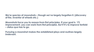 We’re species of moonshots – though we’ve largely forgotten it. (discovery
of fire, inventor of wheels etc.)
Moonshots force you to reason from first principles. If your goal is 1%
improvement, you can work from first principles. But if it’s to improve tenfold
– status quo has to go.
Pursuing a moonshot makes the established plays and routines largely
irrelevant.
 
