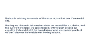 The hurdle to taking moonshots isn’t financial or practical one. It’s a mental
one.
The story we choose to tell ourselves about our capabilities is a choice. And
like every other choice, we can change it. until we push beyond our
cognitive limits and stretch the boundaries of what we consider practical,
we can’t discover the invisible rules holding us back.
 
