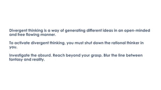 Divergent thinking is a way of generating different ideas in an open-minded
and free flowing manner.
To activate divergent thinking, you must shut down the rational thinker in
you.
Investigate the absurd. Reach beyond your grasp. Blur the line between
fantasy and reality.
 
