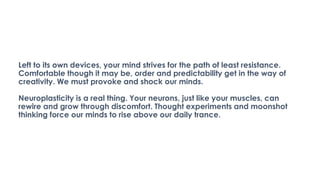 Left to its own devices, your mind strives for the path of least resistance.
Comfortable though it may be, order and predictability get in the way of
creativity. We must provoke and shock our minds.
Neuroplasticity is a real thing. Your neurons, just like your muscles, can
rewire and grow through discomfort. Thought experiments and moonshot
thinking force our minds to rise above our daily trance.
 