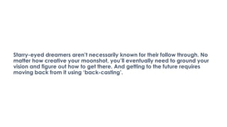 Starry-eyed dreamers aren’t necessarily known for their follow through. No
matter how creative your moonshot, you’ll eventually need to ground your
vision and figure out how to get there. And getting to the future requires
moving back from it using ‘back-casting’.
 