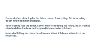 For most of us, planning for the future means forecasting. But forecasting,
doesn’t start from first principles.
Back-casting flips the script. Rather than forecasting the future, back-casting
aims to determine how an imagined future can be attained.
Instead of letting our resources drive our vision, it lets our vision drive our
resources.
 