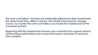 The sunk-cost fallacy. Humans are irrationally attached to their investments,
the more invest time, effort or money, the harder it becomes to change
course. To counter the sunk-cost fallacy you tackle the hardest part of the
moonshot up front.
Beginning with the hardest part ensures your moonshot has a good chance
of becoming viable before you’ve poured massive amounts of resources
into a project.
 