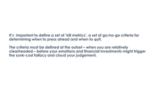 It’s important to define a set of ‘kill metrics’, a set of go/no-go criteria for
determining when to press ahead and when to quit.
The criteria must be defined at the outset – when you are relatively
clearheaded – before your emotions and financial investments might trigger
the sunk-cost fallacy and cloud your judgement.
 
