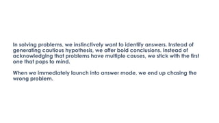 In solving problems, we instinctively want to identify answers. Instead of
generating cautious hypothesis, we offer bold conclusions. Instead of
acknowledging that problems have multiple causes, we stick with the first
one that pops to mind.
When we immediately launch into answer mode, we end up chasing the
wrong problem.
 