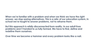 When we’re familiar with a problem and when we think we have the right
answer, we stop seeing alternatives. This is a relic of our education system, in
school we’re taught to answer problems, not to reframe them.
But this approach is wildly disconnected from reality. In our adult lives
problems aren’t handed to us fully formed. We have to find, define and
redefine them ourselves.
Over time we become a hammer and every problem looks like a nail.
 