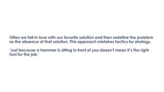Often we fall in love with our favorite solution and then redefine the problem
as the absence of that solution. This approach mistakes tactics for strategy.
‘Just because a hammer is sitting in front of you doesn’t mean it’s the right
tool for the job.’
 