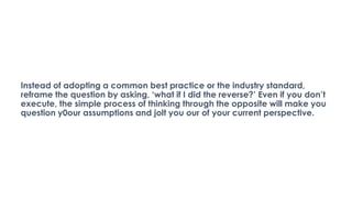 Instead of adopting a common best practice or the industry standard,
reframe the question by asking, ‘what if I did the reverse?’ Even if you don’t
execute, the simple process of thinking through the opposite will make you
question y0our assumptions and jolt you our of your current perspective.
 