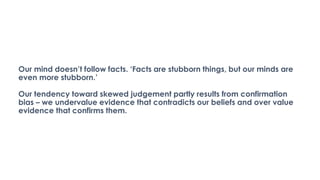 Our mind doesn’t follow facts. ‘Facts are stubborn things, but our minds are
even more stubborn.’
Our tendency toward skewed judgement partly results from confirmation
bias – we undervalue evidence that contradicts our beliefs and over value
evidence that confirms them.
 