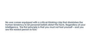 No one comes equipped with a critical-thinking chip that diminishes the
human tendency to let personal beliefs distort the facts. Regardless of your
intelligence, ‘the first principle is that you must not fool yourself – and you
are the easiest person to fool.’
 