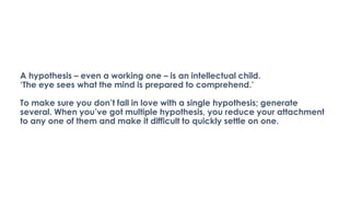 A hypothesis – even a working one – is an intellectual child.
‘The eye sees what the mind is prepared to comprehend.’
To make sure you don’t fall in love with a single hypothesis; generate
several. When you’ve got multiple hypothesis, you reduce your attachment
to any one of them and make it difficult to quickly settle on one.
 
