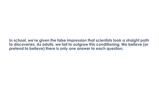 In school, we’re given the false impression that scientists took a straight path
to discoveries. As adults, we fail to outgrow this conditioning. We believe (or
pretend to believe) there is only one answer to each question.
 
