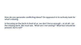 How do you generate conflicting ideas? On approach is to actively look for
what’s missing.
In focusing on the facts in front of us, we don’t focus enough – or at all – on
the missing facts. We must ask, ‘What am I not seeing?’ What fact should be
present, but is not?’
 