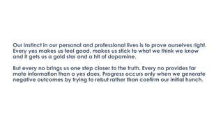 Our instinct in our personal and professional lives is to prove ourselves right.
Every yes makes us feel good, makes us stick to what we think we know
and it gets us a gold star and a hit of dopamine.
But every no brings us one step closer to the truth. Every no provides far
mote information than a yes does. Progress occurs only when we generate
negative outcomes by trying to rebut rather than confirm our initial hunch.
 