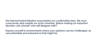 The internet fueled tribalism exacerbates our confirmation bias. We must
consciously step outside our echo chamber. Before making an important
decision, ask yourself ‘who will disagree with?’
Expose yourself to environments where your opinions can be challenged, as
uncomfortable and awkward as that might be.
 