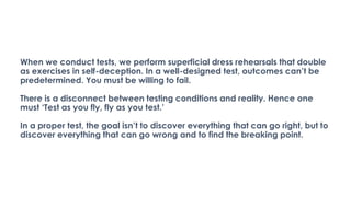 When we conduct tests, we perform superficial dress rehearsals that double
as exercises in self-deception. In a well-designed test, outcomes can’t be
predetermined. You must be willing to fail.
There is a disconnect between testing conditions and reality. Hence one
must ‘Test as you fly, fly as you test.’
In a proper test, the goal isn’t to discover everything that can go right, but to
discover everything that can go wrong and to find the breaking point.
 