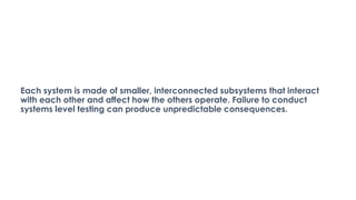 Each system is made of smaller, interconnected subsystems that interact
with each other and affect how the others operate. Failure to conduct
systems level testing can produce unpredictable consequences.
 
