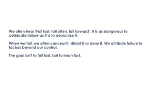 We often hear ‘Fail fast, fail often, fail forward’. It is as dangerous to
celebrate failure as it is to demonize it.
When we fail, we often conceal it, distort it or deny it. We attribute failure to
factors beyond our control.
The goal isn’t to fail fast, but to learn fast.
 