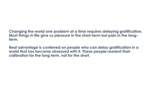 Changing the world one problem at a time requires delaying gratification.
Most things in life give us pleasure in the short-term but pain in the long-
term.
Real advantage is conferred on people who can delay gratification in a
world that has become obsessed with it. These people reorient their
calibration for the long term, not for the short.
 
