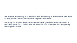 We equate the quality of a decision with the quality of its outcome. We tend
to reward bad decisions that lead to good outcomes.
Focusing on outputs leads us astray because good decisions can lead to
bad outcomes. In conditions of uncertainty, outcomes are not completely
within your control.
 