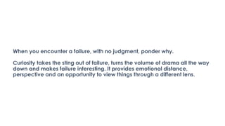 When you encounter a failure, with no judgment, ponder why.
Curiosity takes the sting out of failure, turns the volume of drama all the way
down and makes failure interesting. It provides emotional distance,
perspective and an opportunity to view things through a different lens.
 