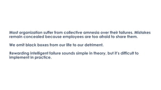 Most organization suffer from collective amnesia over their failures. Mistakes
remain concealed because employees are too afraid to share them.
We omit black boxes from our life to our detriment.
Rewarding intelligent failure sounds simple in theory, but it’s difficult to
implement in practice.
 