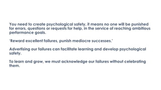 You need to create psychological safety, it means no one will be punished
for errors, questions or requests for help, in the service of reaching ambitious
performance goals.
‘Reward excellent failures, punish mediocre successes.’
Advertising our failures can facilitate learning and develop psychological
safety.
To learn and grow, we must acknowledge our failures without celebrating
them.
 