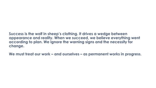 Success is the wolf in sheep’s clothing. It drives a wedge between
appearance and reality. When we succeed, we believe everything went
according to plan. We ignore the warning signs and the necessity for
change.
We must treat our work – and ourselves – as permanent works in progress.
 