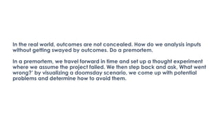In the real world, outcomes are not concealed. How do we analysis inputs
without getting swayed by outcomes. Do a premortem.
In a premortem, we travel forward in time and set up a thought experiment
where we assume the project failed. We then step back and ask, What went
wrong?’ by visualizing a doomsday scenario, we come up with potential
problems and determine how to avoid them.
 