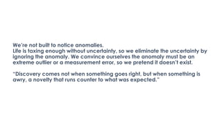 We’re not built to notice anomalies.
Life is taxing enough without uncertainty, so we eliminate the uncertainty by
ignoring the anomaly. We convince ourselves the anomaly must be an
extreme outlier or a measurement error, so we pretend it doesn’t exist.
“Discovery comes not when something goes right, but when something is
awry, a novelty that runs counter to what was expected.”
 