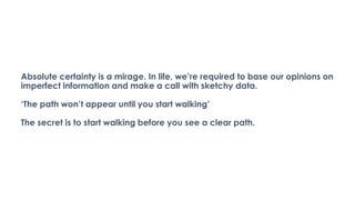 Absolute certainty is a mirage. In life, we’re required to base our opinions on
imperfect information and make a call with sketchy data.
‘The path won’t appear until you start walking’
The secret is to start walking before you see a clear path.
 