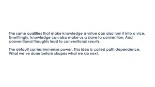 The same qualities that make knowledge a virtue can also turn it into a vice.
Unwittingly, knowledge can also make us a slave to convention. And
conventional thoughts lead to conventional results.
The default carries immense power. This idea is called path dependence.
What we’ve done before shapes what we do next.
 