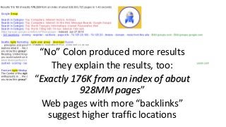 “No” Colon produced more results
They explain the results, too:
“Exactly 176K from an index of about
928MM pages”
Web pages with more “backlinks”
suggest higher traffic locations
 