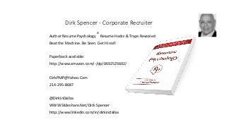 Dirk Spencer - Corporate Recruiter
Author Resume Psychology
©
Resume Hacks & Traps Revealed
Beat the Machine. Be Seen. Get Hired!
Paperback available:
http://www.amazon.com/-/dp/0692525602/
DirkPMP@Yahoo.Com
214-295-8687
@DirkInDallas
WWW.Slideshare.Net/Dirk Spencer
http://www.linkedin.com/in/dirkindallas
 
