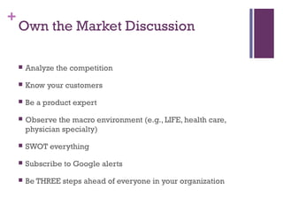 + 
Own the Market Discussion 
 Analyze the competition 
 Know your customers 
 Be a product expert 
 Observe the macro environment (e.g., LIFE, health care, 
physician specialty) 
 SWOT everything 
 Subscribe to Google alerts 
 Be THREE steps ahead of everyone in your organization 
 