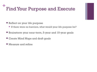 + 
Find Your Purpose and Execute 
 Reflect on your life purpose 
 If there were no barriers, what would your life purpose be? 
 Brainstorm your near-term, 5-year and 10-year goals 
 Create Mind Maps and draft goals 
 Measure and refine 
 
