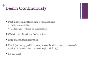 + 
Learn Continuously 
 Participate in professional organizations 
 Collect new skills 
 Colleagues – what’s on their minds 
 Obtain certifications / education 
 Rely on coaches, mentors 
 Read (industry publications, LinkedIn discussions, research 
topics of interest such as strategic thinking) 
 Be curious! 
 